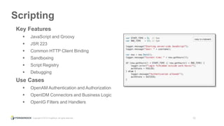 Copyright © 2015 ForgeRock, all rights reserved. 12
Scripting
Key Features
 JavaScript and Groovy
 JSR 223
 Common HTTP Client Binding
 Sandboxing
 Script Registry
 Debugging
Use Cases
 OpenAM Authentication and Authorization
 OpenIDM Connectors and Business Logic
 OpenIG Filters and Handlers
 