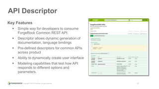 Copyright © 2015 ForgeRock, all rights reserved. 13
API Descriptor
Key Features
 Simple way for developers to consume
ForgeRock Common REST API.
 Descriptor allows dynamic generation of
documentation, language bindings
 Pre-defined descriptors for common APIs
across product
 Ability to dynamically create user interface
 Modeling capabilities that test how API
responds to different options and
parameters.
 