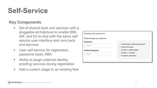 Copyright © 2015 ForgeRock, all rights reserved. 17
Self-Service
Key Components
 Set of shared back end services with a
pluggable architecture to enable IDM,
AM, and DJ to ship with the same self
service user interface and core back
end services
 User self-service for registration,
password reset, KBA
 Ability to plugin external identity
proofing services during registration
 Add a custom stage to an existing flow
 