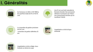 I. Généralités
Au Cameroun en 2023, 2 507 988 ha
de superficie totale de FC et 701 FC
creé.
Une FC est une forêt naturelle du
Domaine forestier Non permanent
attribué en jouissance par l’Etat à
une communauté riveraine qui en
manifeste l’intérêt
La convention de gestion provisoire
est de 2 ans
convention de gestion définitive 25
ans
L’exploitation se fait de façon
artisanale
L’exploitation se fait en Régie, Sous-
traitante ou Vente de coupe
 