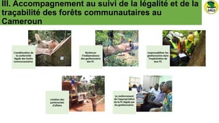 III. Accompagnement au suivi de la légalité et de la
traçabilité des forêts communautaires au
Cameroun
L’amélioration de
la conformité
légale des forêts
communautaires
Renforcer
l’indépendance
des gestionnaires
des FC
responsabiliser les
gestionnaires dans
l’exploitation de
leur FC
création des
partenariats
d’affaire
Le renforcement
de l’appropriation
de la FC légale par
les gestionnaires
 