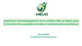 Expérience
d’accompagnement de la
société civile au Gabon pour
le Bien-
être des populations locales
et communautés
autochtones – foresterie
sociale
(Annie, 5 minutes)
Annie MEDIK
Coordinatrice des programmes
Expérience d’accompagnement de la société civile au Gabon pour
le bien-être des populations locales et communautés autochtones
 