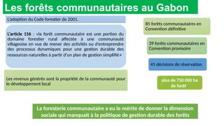 L’adoption du Code forestier de 2001.
L’article 156 : «la forêt communautaire est une portion du
domaine forestier rural affectée à une communauté
villageoise en vue de mener des activités ou d’entreprendre
des processus dynamiques pour une gestion durable des
ressources naturelles à partir d’un plan de gestion simplifié»
appliquées par les FC sont calquées sur les
grands titres forestiers. Conséquence les FC
ne peuvent pas être légales au vu des
textes et de la grille de légalité qui leur son
applicable.
Les forêts communautaires au Gabon
La foresterie communautaire a eu le mérite de donner la dimension
sociale qui manquait à la politique de gestion durable des forêts
plus de 750 000 ha
de forêt.
85 forêts communautaires en
Convention définitive
39 forêts communautaires en
Convention provisoire
45 décisions de réservation
Les revenus générés sont la propriété de la communauté pour
le développement local
 