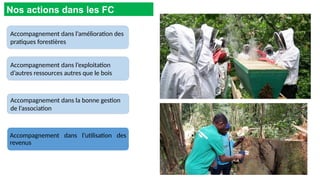 Accompagnement dans l’amélioration des
pratiques forestières
Nos actions dans les FC
Accompagnement dans l’utilisation des
revenus
Accompagnement dans la bonne gestion
de l’association
Accompagnement dans l’exploitation
d’autres ressources autres que le bois
 