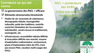 Corrobore ce qui est
connu
PACL = protecteurs
des forêts
Grâce aux savoirs
traditionnels
 La gouvernance des PACL = efficace
 Eléments structurants/structurels
 Modes de vie: économie de subsistance,
démographie réduite, homogénéité
culturelle, poids des traditions, contrôle
social fort (limitation de l’accumulation
individuelle), savoirs locaux et traditionnels,
cosmogonie, etc.
 Infrastructures: accessibilité réduite/difficile
& évacuation difficile vers marché, moyens
d’exploitation rudimentaires, enclavement,
phase d’implantation (nbre de CFCL n’ont
pas encore PSG), vocation multi-usages des
CFCLs
 