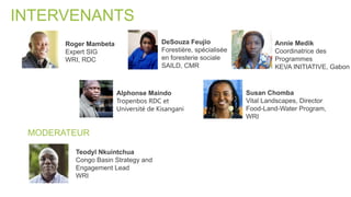 INTERVENANTS
MODERATEUR
Annie Medik
Coordinatrice des
Programmes
KEVA INITIATIVE, Gabon
Teodyl Nkuintchua
Congo Basin Strategy and
Engagement Lead
WRI
Roger Mambeta
Expert SIG
WRI, RDC
Alphonse Maindo
Tropenbos RDC et
Université de Kisangani
DeSouza Feujio
Forestière, spécialisée
en foresterie sociale
SAILD, CMR
Susan Chomba
Vital Landscapes, Director
Food-Land-Water Program,
WRI
 