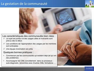 La gestation de la communauté




Les caractéristiques des communautés bien nées :
  Le sujet est porteur et des usages utiles et motivants sont
   prévus dès le début
  Les conditions de l’appropriation des usages par les membres
   sont anticipées
  Une équipe d’animation est prête
 Quelques bonnes pratiques :
 •   Commencer par les communautés qui existent déjà (et qui ont
     des problèmes)
 •   Accompagner les CMs concrètement dans ce processus :
     auto-diagnostic, rencontres avec d’autres CMs, formations ….
 