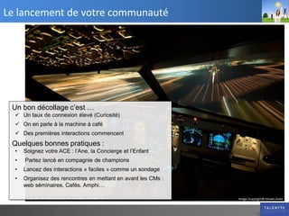 Le lancement de votre communauté




 Un bon décollage c’est …
   Un taux de connexion élevé (Curiosité)
   On en parle à la machine à café
   Des premières interactions commencent
 Quelques bonnes pratiques :
  •   Soignez votre ACE : l’Ane, la Concierge et l’Enfant
  •   Partez lancé en compagnie de champions
  •   Lancez des interactions « faciles » comme un sondage
  •   Organisez des rencontres en mettant en avant les CMs :
      web séminaires, Cafés, Amphi…
 