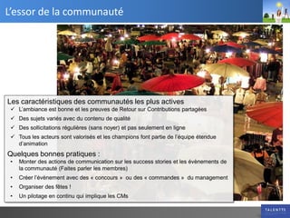 L’essor de la communauté




Les caractéristiques des communautés les plus actives
  L’ambiance est bonne et les preuves de Retour sur Contributions partagées
  Des sujets variés avec du contenu de qualité
  Des sollicitations régulières (sans noyer) et pas seulement en ligne
  Tous les acteurs sont valorisés et les champions font partie de l’équipe étendue
   d’animation
Quelques bonnes pratiques :
 •   Monter des actions de communication sur les success stories et les évènements de
     la communauté (Faites parler les membres)
 •   Créer l’évènement avec des « concours » ou des « commandes » du management
 •   Organiser des fêtes !
 •   Un pilotage en continu qui implique les CMs
 