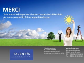 MERCI
Vous pouvez échanger avec d’autres responsables RH et SIRH
Au sein du groupe RH 2.0 sur www.linkedin.com




                                       Votre interlocuteur :                  www.talentys.com
                                       David GUILLOCHEAU                      25, rue de Maubeuge
                                       dguillocheau@talentys.com
                                                                              75009 Paris – France
                                       Ligne directe : +33 (0)1 44 54 26 33
                                                                              Tél. : +33 (0)1 44 54 26 36
                                                                              Fax : +33(0)1 44 54 80 55
 
