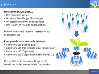 Définition
 Une communauté c’est….
 • Des membres variés
 • Un ensemble d’objectifs partagés
 • Un espace commun de rencontres
 • Des usages et rites de collaboration

 Une communauté interne : restreinte aux
 collaborateurs

 Exemples de communautés internes :
 • Communauté de pratiques
 • Communauté transversale pour l’innovation
 • Communauté d’apprenants
 • Communauté d’organisation (Dir Ventes,…)

 L’ensemble des communautés peuvent
 constituer le Réseau social de l’entreprise
 