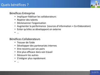 Quels bénéfices ?

     Bénéfices Entreprise
        •   Impliquer-fidéliser les collaborateurs
        •   Repérer des talents
        •   Décloisonner l’organisation
        •   Augmenter la performance (sources d’information + Co-Elaboration)
        •   Eviter qu’elles se développent en externe
        •   …

     Bénéfices Collaborateurs
        •   Trouver de l’aide
        •   Développer des partenariats internes
        •   Etre reconnu par ses pairs
        •   Etre plus efficace dans son travail
        •   Découvrir les autres
        •   S’intégrer plus rapidement
        •   …
 