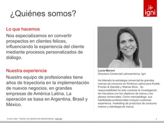 ¿Quiénes somos?
Lo que hacemos
Nos especializamos en convertir
prospectos en clientes felices,
influenciando la experiencia del cliente
mediante procesos personalizados de
diálogo.

Nuestra experiencia                                     Lucia Moroni
                                                        Directora Comercial Latinoamérica, Igni
Nuestro equipo de profesionales tiene
                                                        Ha liderado la estrategia comercial de grandes
años de trayectoria en la implementación                marcas de consumo en América Latina para Kodak,
                                                        Procter & Gamble y Warner Bros. Su
de nuevos negocios, en grandes                          responsabilidad ha sido conectar la investigación
empresas de América Latina. La                          de mercados con los objetivos de marca y los
                                                        planes comerciales. Como mercadóloga, sus
operación se basa en Argentina, Brasil y                habilidades profesionales incluyen customer
                                                        experience, marketing de productos de consumo
México.                                                 masivo y estrategia de marca.



© 2012 IGNI / TODOS LOS DERECHOS RESERVADOS / IGNI.MX                                                2
 