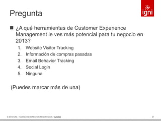 Pregunta
   ¿A qué herramientas de Customer Experience
    Management le ves más potencial para tu negocio en
    2013?
          1.      Website Visitor Tracking
          2.      Información de compras pasadas
          3.      Email Behavior Tracking
          4.      Social Login
          5.      Ninguna


   (Puedes marcar más de una)




© 2012 IGNI / TODOS LOS DERECHOS RESERVADOS / IGNI.MX    31
 