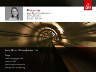 Preguntas
                                     Lucía Moroni luciam@goigni.com
                                     Twitter: @lumoroni
                                     Skype: luciamoroni
                                     Tel: +5411 2046-5595




 Lucía Moroni / luciam@goigni.com

 Tags
 social engagement
 social CRM
 customer experience
 behavioral marketing
© 2012 IGNI / TODOS LOS DERECHOS RESERVADOS / IGNI.MX                 32
 