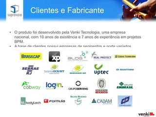 Clientes e Fabricante

• O produto foi desenvolvido pela Venki Tecnologia, uma empresa
  nacional, com 10 anos de existência e 7 anos de experiência em projetos
  BPM.
• A base de clientes possui empresas de segmentos e porte variados.
 