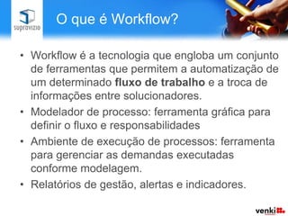 O que é Workflow?

• Workflow é a tecnologia que engloba um conjunto
  de ferramentas que permitem a automatização de
  um determinado fluxo de trabalho e a troca de
  informações entre solucionadores.
• Modelador de processo: ferramenta gráfica para
  definir o fluxo e responsabilidades
• Ambiente de execução de processos: ferramenta
  para gerenciar as demandas executadas
  conforme modelagem.
• Relatórios de gestão, alertas e indicadores.
 