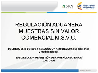 MARZO 2 DE 2018
REGULACIÓN ADUANERA
MUESTRAS SIN VALOR
COMERCIAL M.S.V.C.
DECRETO 2685 DE1999 Y RESOLUCION 4240 DE 2000, s...