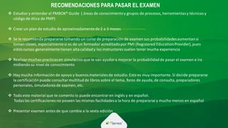 RECOMENDACIONES PARA PASAR EL EXAMEN
 Estudiary entender el PMBOK® Guide ( áreas de conocimientoy grupos de procesos, herramientasy técnicasy
código de ética de PMP)
 Crear un plan de estudio de aproximadamentede 2 a 3 meses
 Se le recomienda prepararse tomando un curso de preparación de examen sus probabilidadesaumentansi
toman clases, especialmentesi es de un formador acreditadopor PMI (Registered EducationProvider), pues
estos cursos generalmentetienen altacalidady los instructores suelen tener mucha experiencia
 Realizar muchas practicasen simulacrosque le van ayudara mejorar la probabilidadde pasar el examen e ira
midiendosu nivel de conocimiento
 Hay mucha información de apoyo y buenos materiales de estudio.Esto es muy importante.Si decide prepararse
la certificación puede consultarmultitudde libros sobre el tema, foros de ayuda,de consulta, preparadores
personales, simuladores de examen, etc.
 Todo este material que te comento lo puede encontrar en inglés y en español.
Todaslas certificaciones no poseen las mismas facilidadesa la hora de prepararse y mucho menos en español
 Presentar examen antesde que cambie a la sexta edición
 