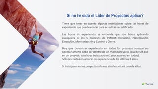 Si no he sido el Líder de Proyectos aplico?
Tiene que tener en cuenta algunas restricciones sobre las horas de
experiencia que puede contar para acreditar su certificado:
Las horas de experiencia se entiende que son horas aplicando
cualquiera de los 5 procesos de PMBOK: Iniciación, Planificación,
Ejecución, Monitorización y Controly Cierre.
Hay que demostrar experiencia en todos los procesos aunque no
necesariamente debe ser dentro de un mismo proyecto (puede ser que
en un proyecto solo haya trabajadoen 1 proceso y no en todos).
Sólo se contaránlas horas de experiencia de los últimos 8 años
Si trabajoen varios proyectos a la vez sólo le contará uno de ellos.
 