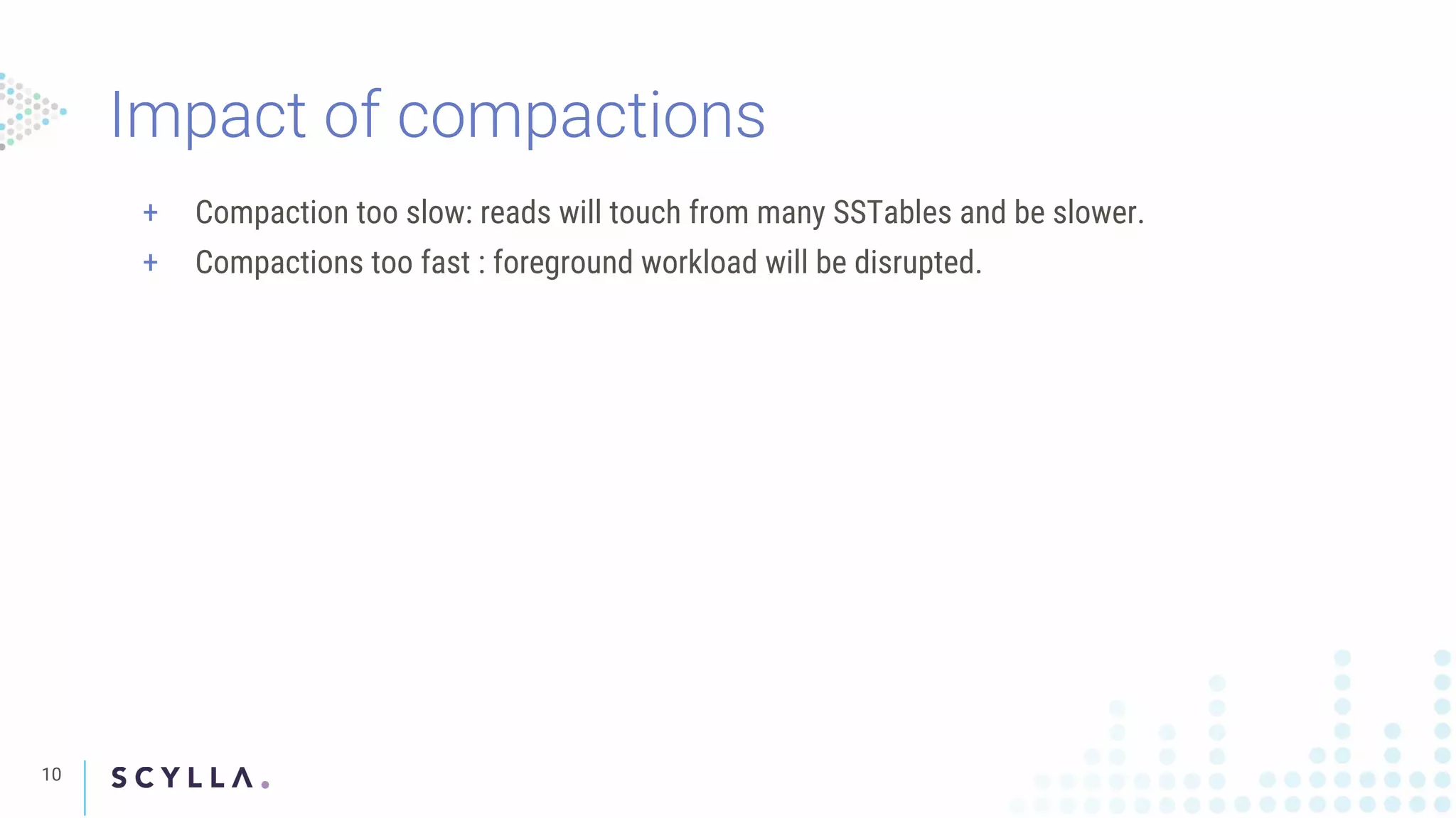 Impact of compactions
10
+ Compaction too slow: reads will touch from many SSTables and be slower.
+ Compactions too fast : foreground workload will be disrupted.
 