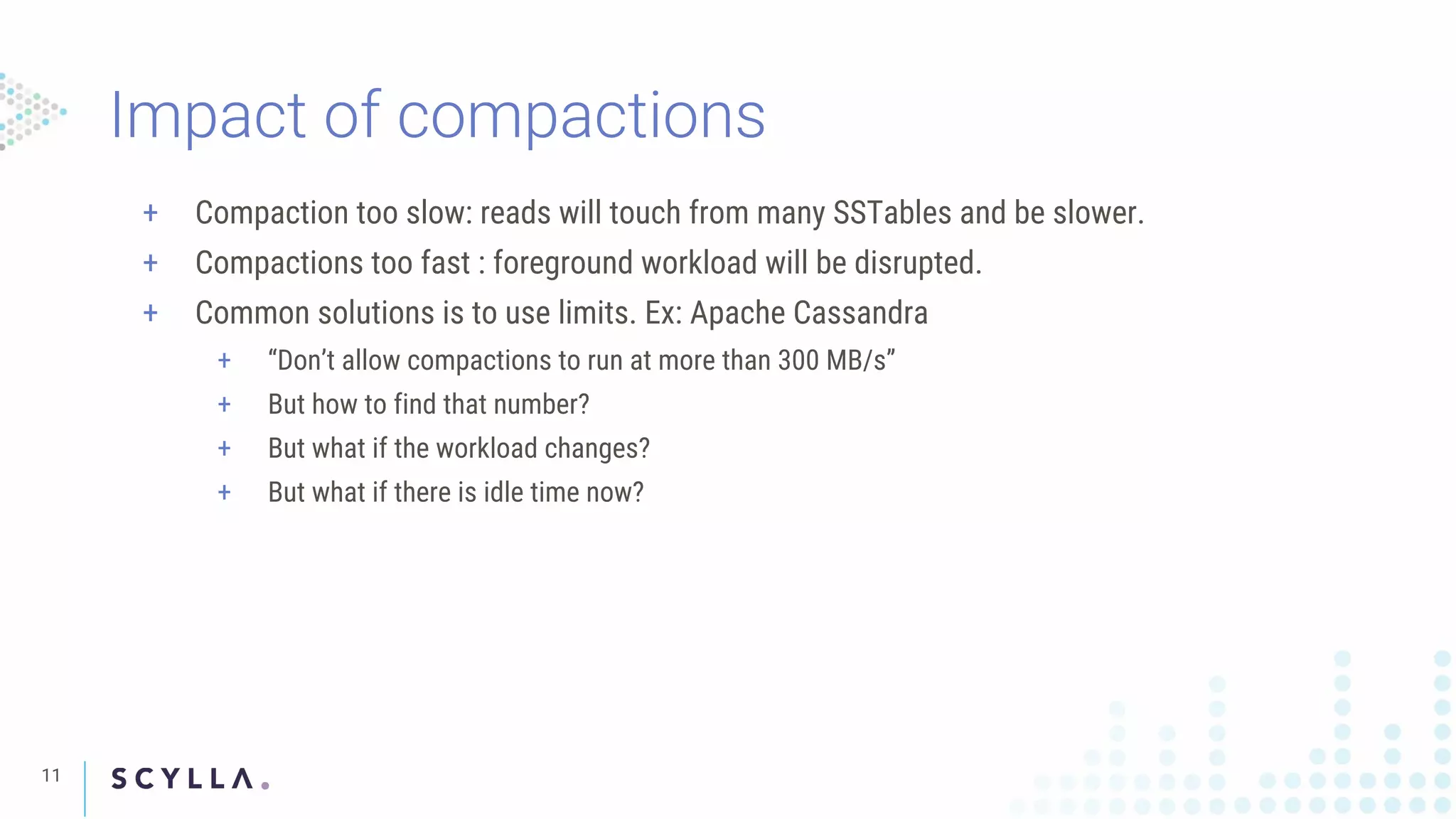 Impact of compactions
11
+ Compaction too slow: reads will touch from many SSTables and be slower.
+ Compactions too fast : foreground workload will be disrupted.
+ Common solutions is to use limits. Ex: Apache Cassandra
+ “Don’t allow compactions to run at more than 300 MB/s”
+ But how to find that number?
+ But what if the workload changes?
+ But what if there is idle time now?
 
