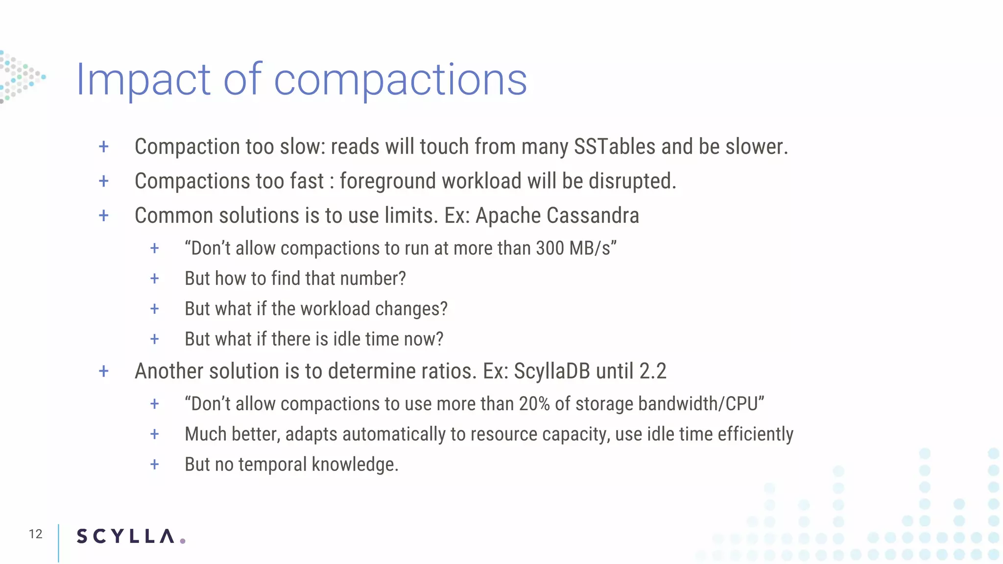 Impact of compactions
12
+ Compaction too slow: reads will touch from many SSTables and be slower.
+ Compactions too fast : foreground workload will be disrupted.
+ Common solutions is to use limits. Ex: Apache Cassandra
+ “Don’t allow compactions to run at more than 300 MB/s”
+ But how to find that number?
+ But what if the workload changes?
+ But what if there is idle time now?
+ Another solution is to determine ratios. Ex: ScyllaDB until 2.2
+ “Don’t allow compactions to use more than 20% of storage bandwidth/CPU”
+ Much better, adapts automatically to resource capacity, use idle time efficiently
+ But no temporal knowledge.
 