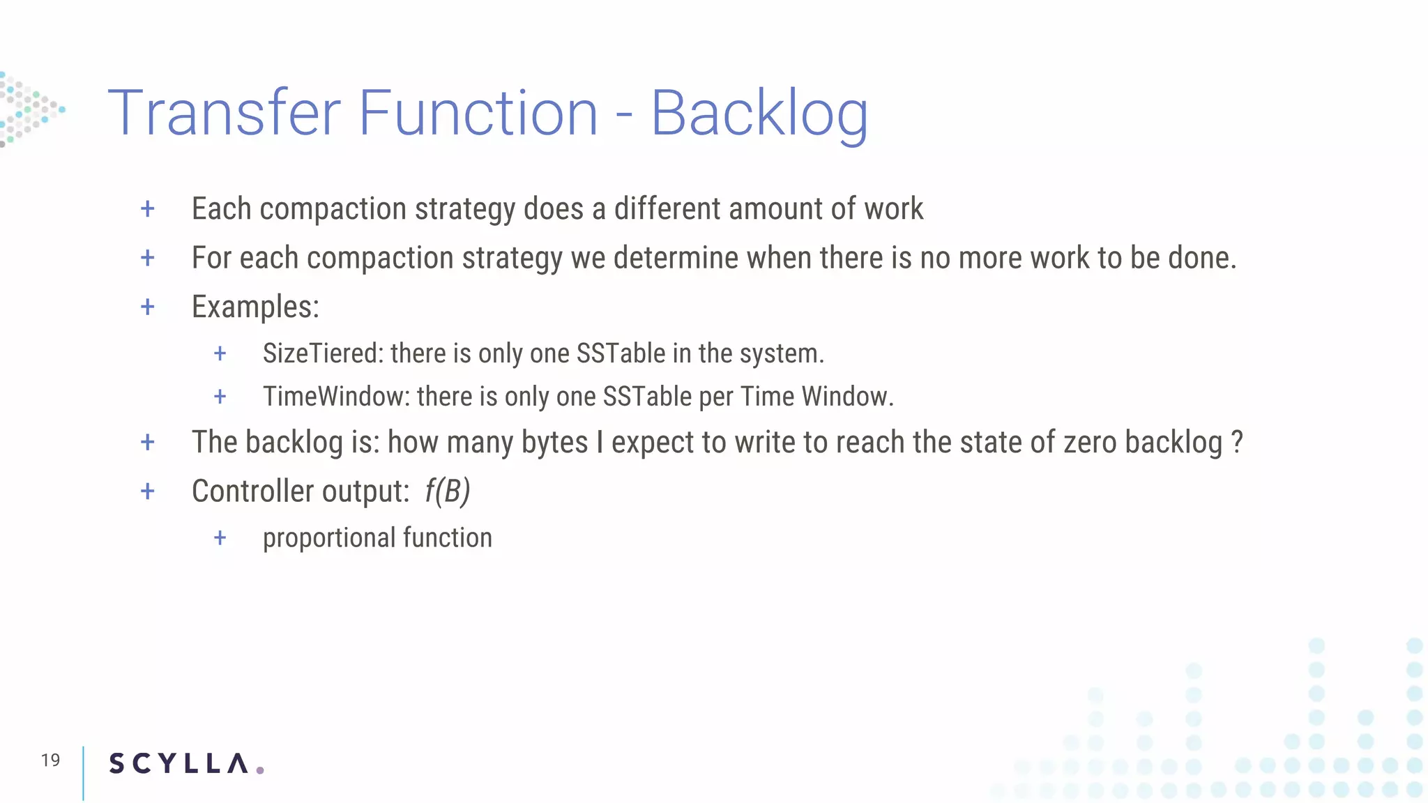 Transfer Function - Backlog
19
+ Each compaction strategy does a different amount of work
+ For each compaction strategy we determine when there is no more work to be done.
+ Examples:
+ SizeTiered: there is only one SSTable in the system.
+ TimeWindow: there is only one SSTable per Time Window.
+ The backlog is: how many bytes I expect to write to reach the state of zero backlog ?
+ Controller output: f(B)
+ proportional function
 