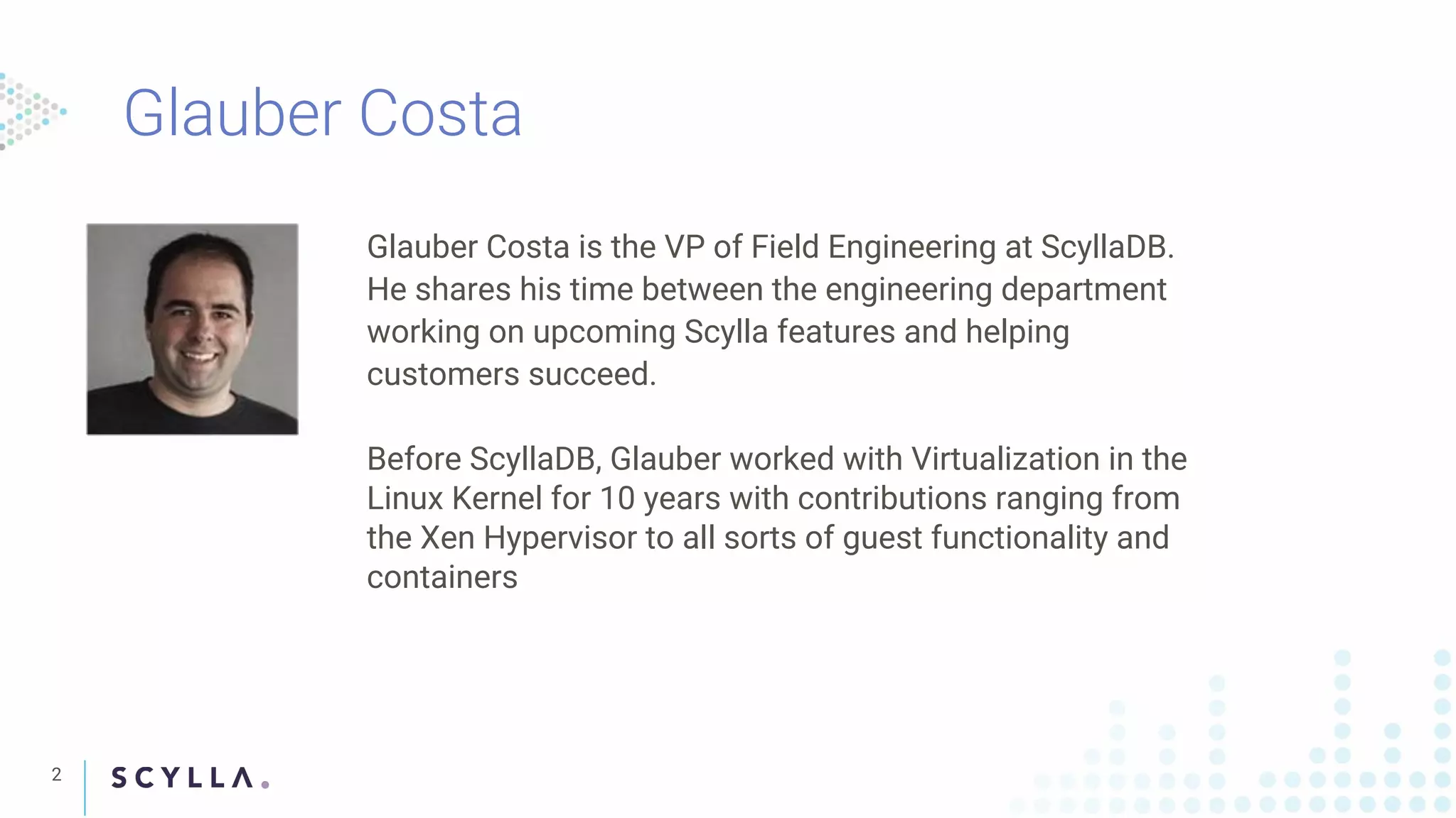 Glauber Costa
2
Glauber Costa is the VP of Field Engineering at ScyllaDB.
He shares his time between the engineering department
working on upcoming Scylla features and helping
customers succeed.
Before ScyllaDB, Glauber worked with Virtualization in the
Linux Kernel for 10 years with contributions ranging from
the Xen Hypervisor to all sorts of guest functionality and
containers
 