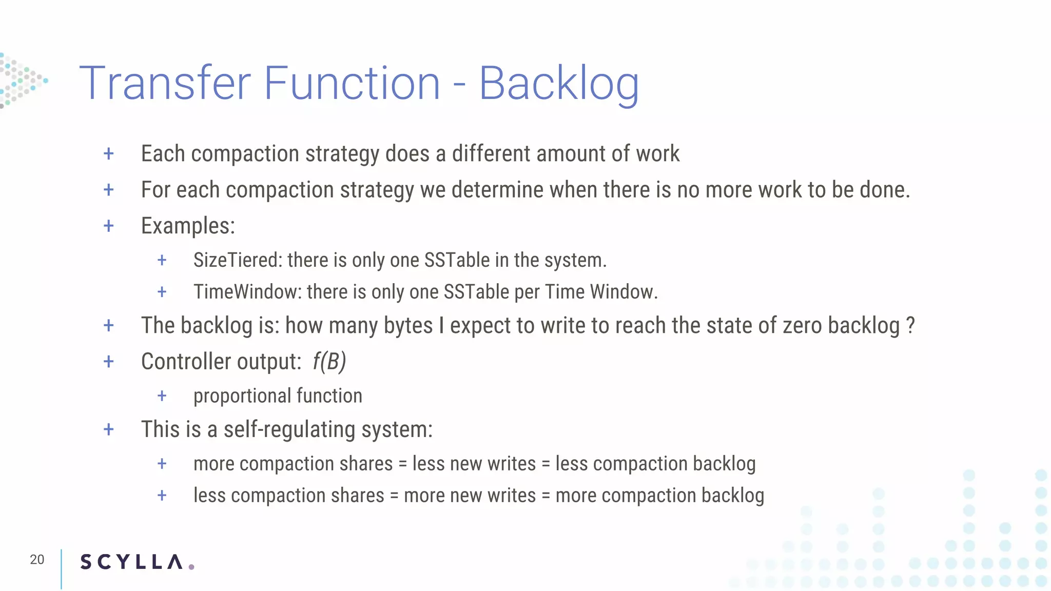 Transfer Function - Backlog
20
+ Each compaction strategy does a different amount of work
+ For each compaction strategy we determine when there is no more work to be done.
+ Examples:
+ SizeTiered: there is only one SSTable in the system.
+ TimeWindow: there is only one SSTable per Time Window.
+ The backlog is: how many bytes I expect to write to reach the state of zero backlog ?
+ Controller output: f(B)
+ proportional function
+ This is a self-regulating system:
+ more compaction shares = less new writes = less compaction backlog
+ less compaction shares = more new writes = more compaction backlog
 