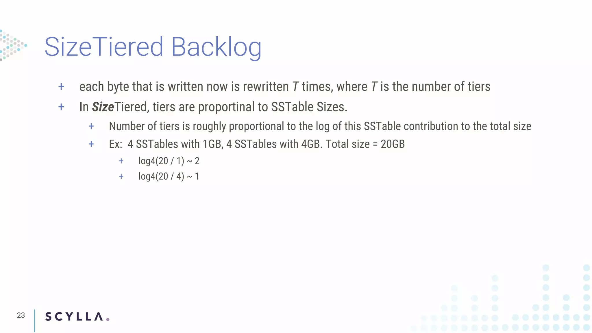 SizeTiered Backlog
23
+ each byte that is written now is rewritten T times, where T is the number of tiers
+ In SizeTiered, tiers are proportinal to SSTable Sizes.
+ Number of tiers is roughly proportional to the log of this SSTable contribution to the total size
+ Ex: 4 SSTables with 1GB, 4 SSTables with 4GB. Total size = 20GB
+ log4(20 / 1) ~ 2
+ log4(20 / 4) ~ 1
 