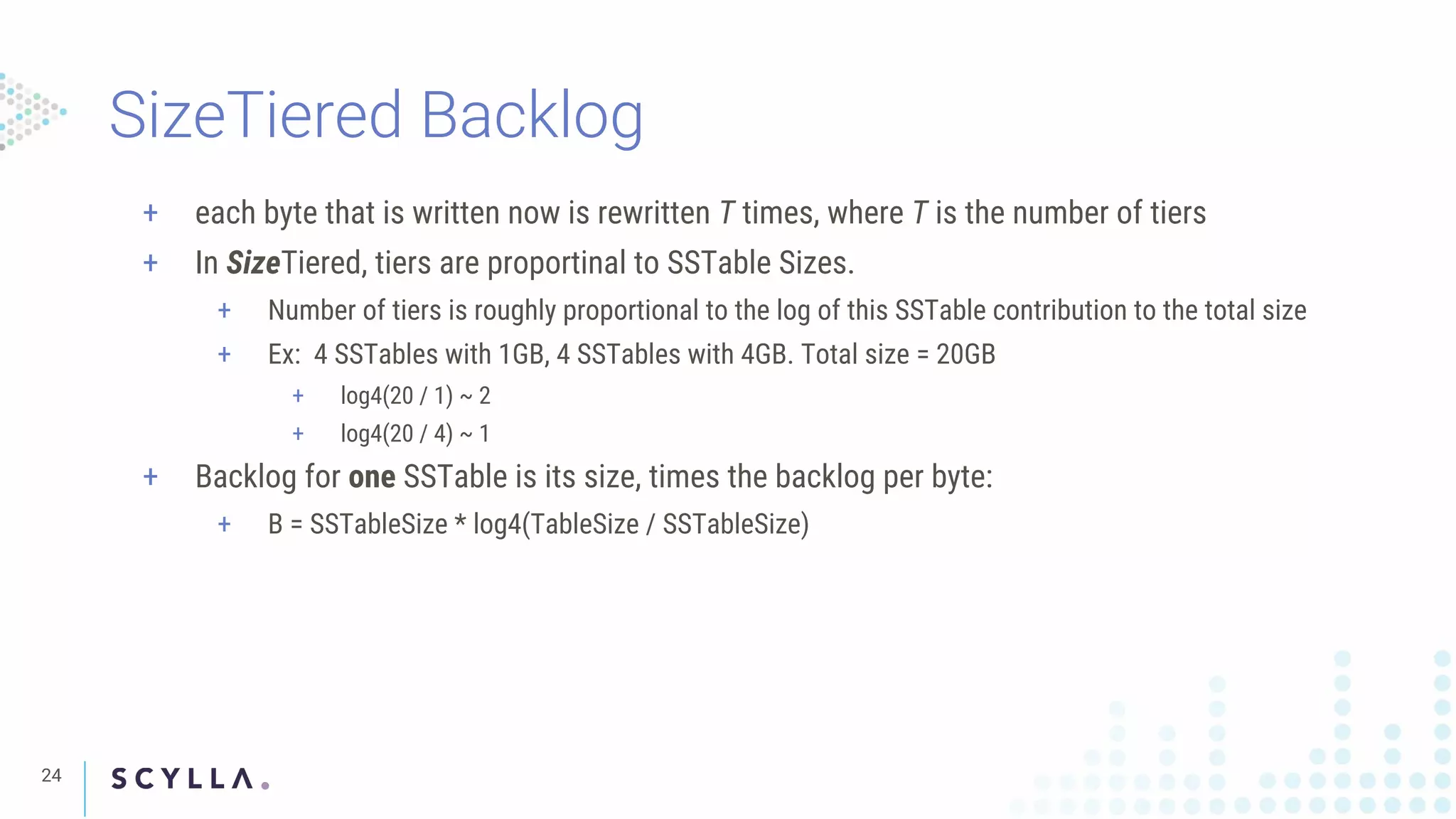SizeTiered Backlog
24
+ each byte that is written now is rewritten T times, where T is the number of tiers
+ In SizeTiered, tiers are proportinal to SSTable Sizes.
+ Number of tiers is roughly proportional to the log of this SSTable contribution to the total size
+ Ex: 4 SSTables with 1GB, 4 SSTables with 4GB. Total size = 20GB
+ log4(20 / 1) ~ 2
+ log4(20 / 4) ~ 1
+ Backlog for one SSTable is its size, times the backlog per byte:
+ B = SSTableSize * log4(TableSize / SSTableSize)
 