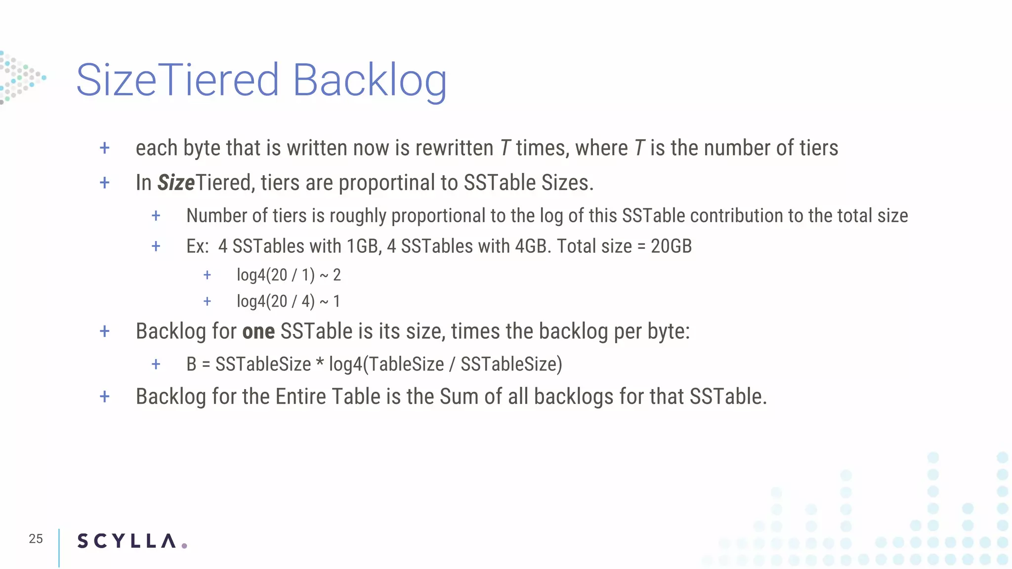 SizeTiered Backlog
25
+ each byte that is written now is rewritten T times, where T is the number of tiers
+ In SizeTiered, tiers are proportinal to SSTable Sizes.
+ Number of tiers is roughly proportional to the log of this SSTable contribution to the total size
+ Ex: 4 SSTables with 1GB, 4 SSTables with 4GB. Total size = 20GB
+ log4(20 / 1) ~ 2
+ log4(20 / 4) ~ 1
+ Backlog for one SSTable is its size, times the backlog per byte:
+ B = SSTableSize * log4(TableSize / SSTableSize)
+ Backlog for the Entire Table is the Sum of all backlogs for that SSTable.
 