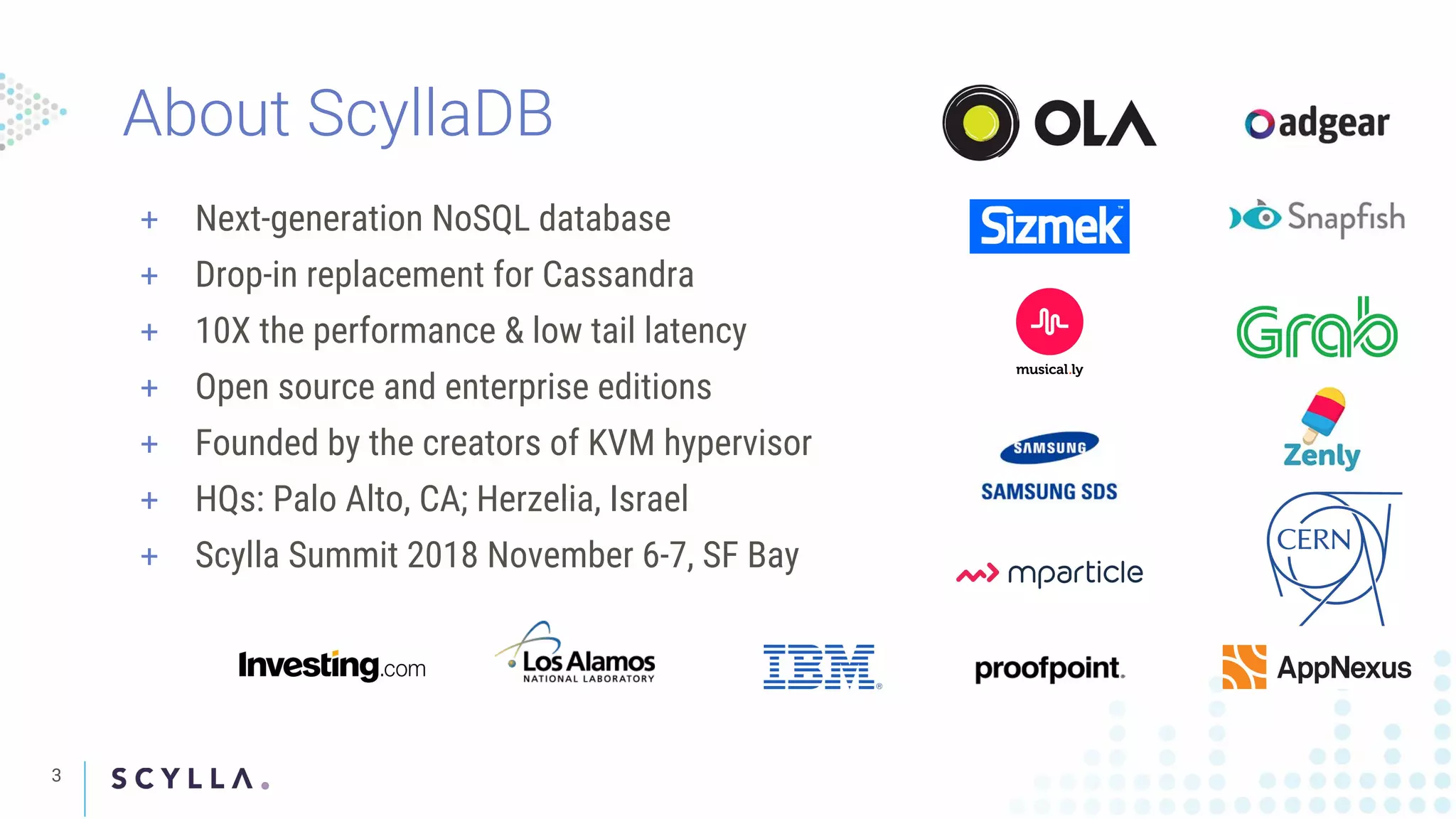 3
+ Next-generation NoSQL database
+ Drop-in replacement for Cassandra
+ 10X the performance & low tail latency
+ Open source and enterprise editions
+ Founded by the creators of KVM hypervisor
+ HQs: Palo Alto, CA; Herzelia, Israel
+ Scylla Summit 2018 November 6-7, SF Bay
About ScyllaDB
 
