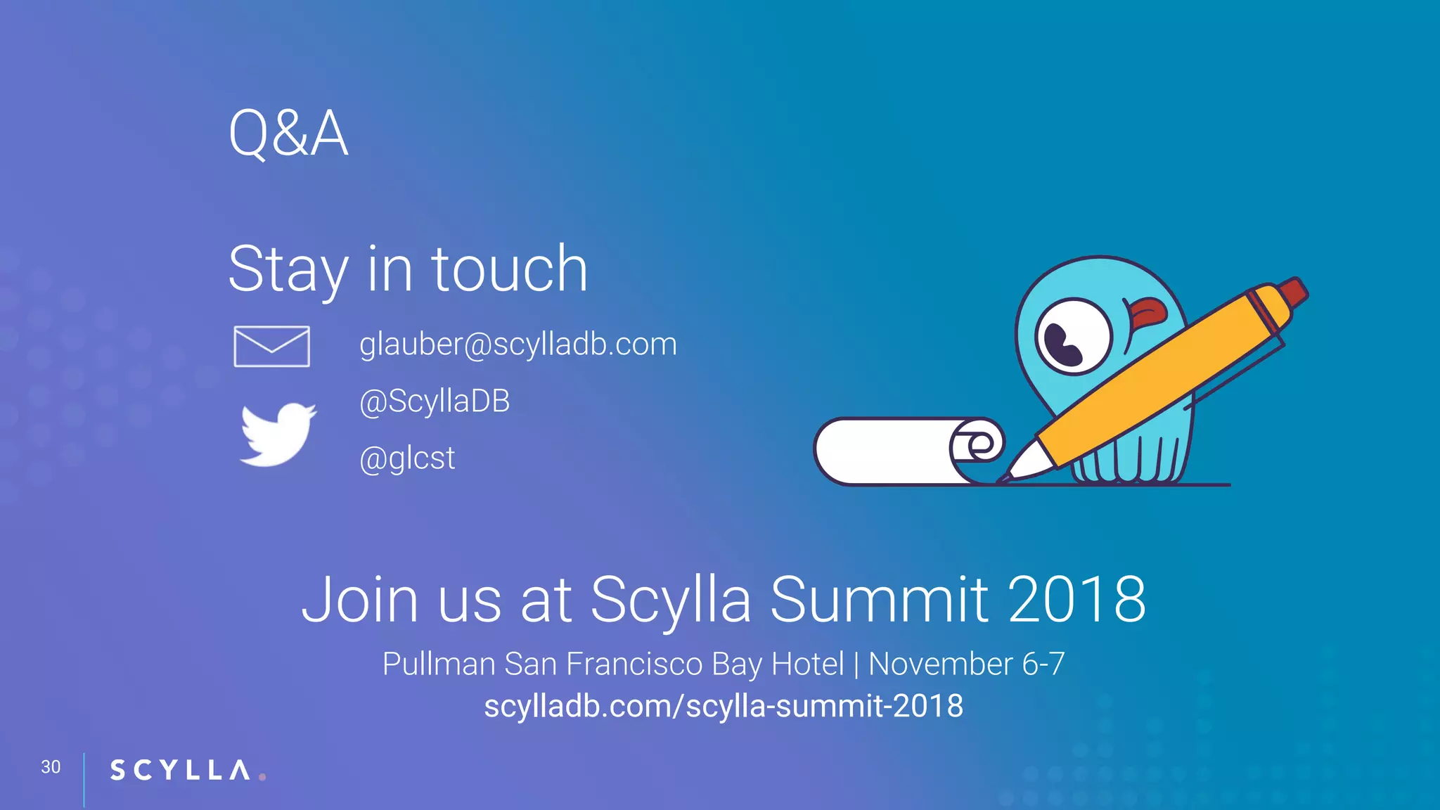 30
Q&A
Stay in touch
Join us at Scylla Summit 2018
Pullman San Francisco Bay Hotel | November 6-7
scylladb.com/scylla-summit-2018
glauber@scylladb.com
@ScyllaDB
@glcst
 