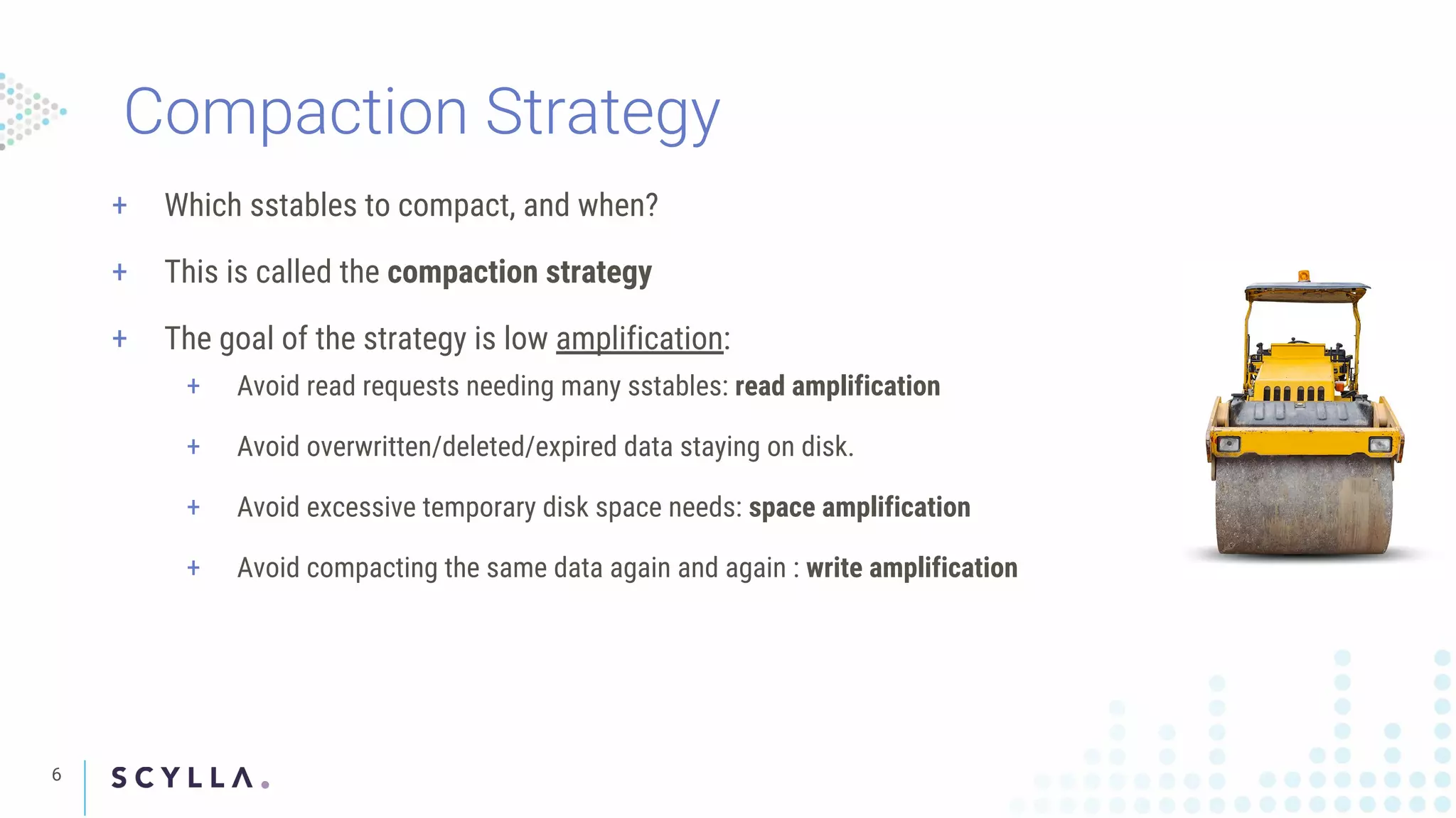 6
Compaction Strategy
+ Which sstables to compact, and when?
+ This is called the compaction strategy
+ The goal of the strategy is low amplification:
+ Avoid read requests needing many sstables: read amplification
+ Avoid overwritten/deleted/expired data staying on disk.
+ Avoid excessive temporary disk space needs: space amplification
+ Avoid compacting the same data again and again : write amplification
 