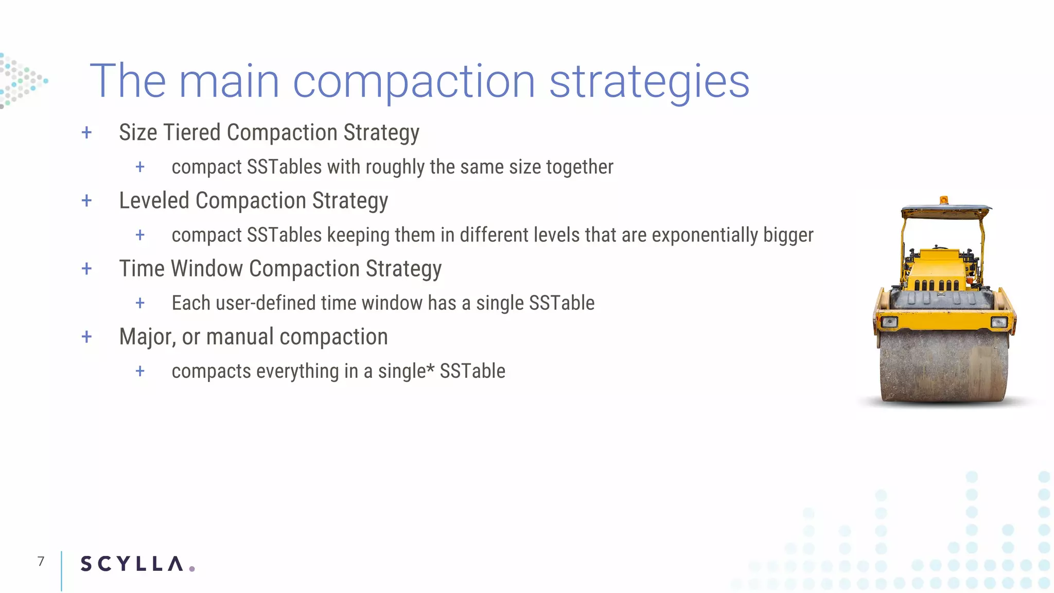 7
The main compaction strategies
+ Size Tiered Compaction Strategy
+ compact SSTables with roughly the same size together
+ Leveled Compaction Strategy
+ compact SSTables keeping them in different levels that are exponentially bigger
+ Time Window Compaction Strategy
+ Each user-defined time window has a single SSTable
+ Major, or manual compaction
+ compacts everything in a single* SSTable
 