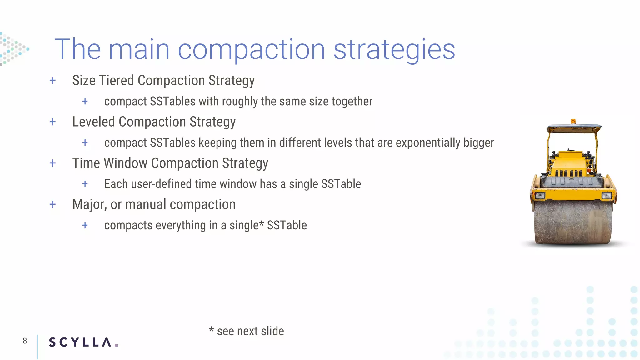 8
The main compaction strategies
+ Size Tiered Compaction Strategy
+ compact SSTables with roughly the same size together
+ Leveled Compaction Strategy
+ compact SSTables keeping them in different levels that are exponentially bigger
+ Time Window Compaction Strategy
+ Each user-defined time window has a single SSTable
+ Major, or manual compaction
+ compacts everything in a single* SSTable
* see next slide
 