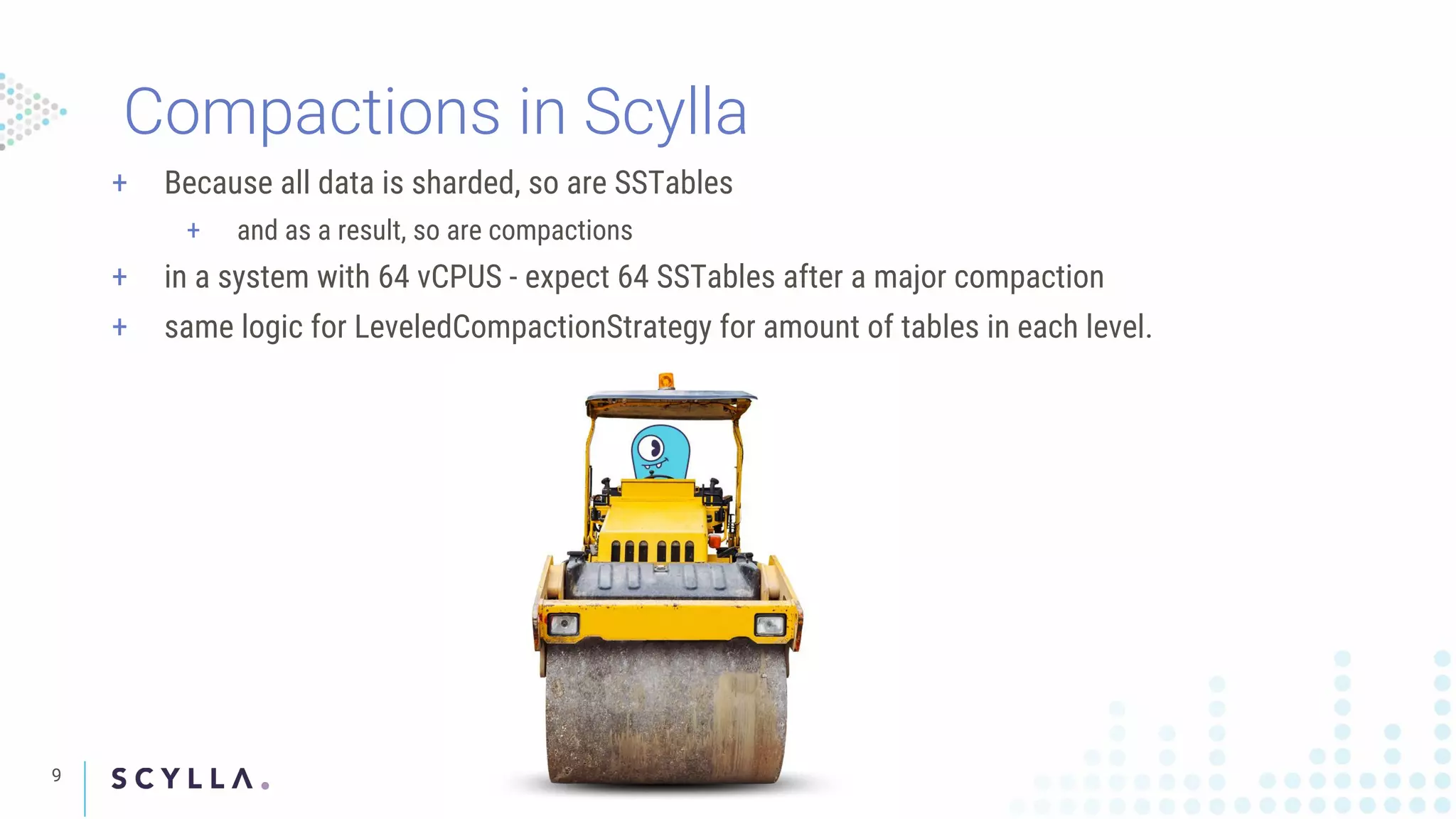 9
Compactions in Scylla
+ Because all data is sharded, so are SSTables
+ and as a result, so are compactions
+ in a system with 64 vCPUS - expect 64 SSTables after a major compaction
+ same logic for LeveledCompactionStrategy for amount of tables in each level.
 