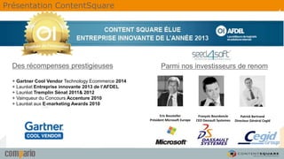 4
Parmi nos investisseurs de renomDes récompenses prestigieuses
+ Gartner Cool Vendor Technology Ecommerce 2014
+ Lauréat Entreprise innovante 2013 de l’AFDEL
+ Lauréat Tremplin Sénat 2011& 2012
+ Vainqueur du Concours Accenture 2010
+ Lauréat aux E-marketing Awards 2010
Eric Bousteller
Président Microsoft Europe
Patrick Bertrand
Directeur Général Cegid
François Bourdoncle
CEO Dassault Systemes
Présentation ContentSquare
 
