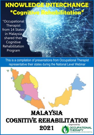 KNOWLEDGE INTERCHANGE
“Cognitive Rehabilitation”
“Occupational
Therapist
from 14 States
in Malaysia
shared their
Cognitive
Rehabilitation
Program
Organized by:
MALAYSIA
COGNITIVE REHABILITATION
2021
This is a compilation of presentations from Occupational Therapist
representative their states during the National Level Webinar
 