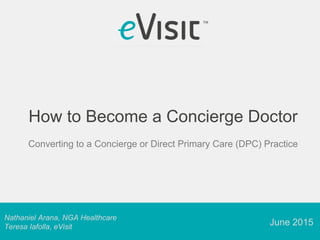 Nathaniel Arana, NGA Healthcare
Teresa Iafolla, eVisit
How to Become a Concierge Doctor
Converting to a Concierge or Direct Primary Care (DPC) Practice
June 2015
 