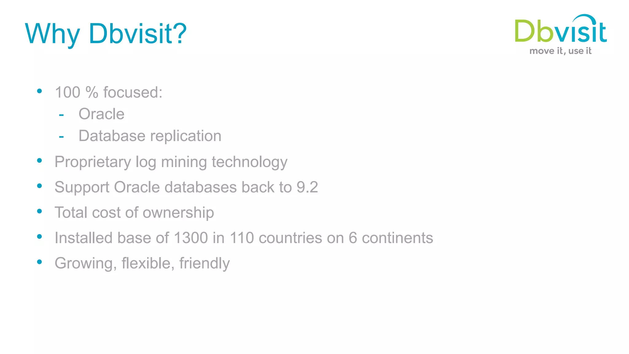 Why Dbvisit? •  100 % focused: -  Oracle -  Database replication •  Proprietary log mining technology •  Support Oracle databases back to 9.2 •  Total cost of ownership •  Installed base of 1300 in 110 countries on 6 continents •  Growing, flexible, friendly 