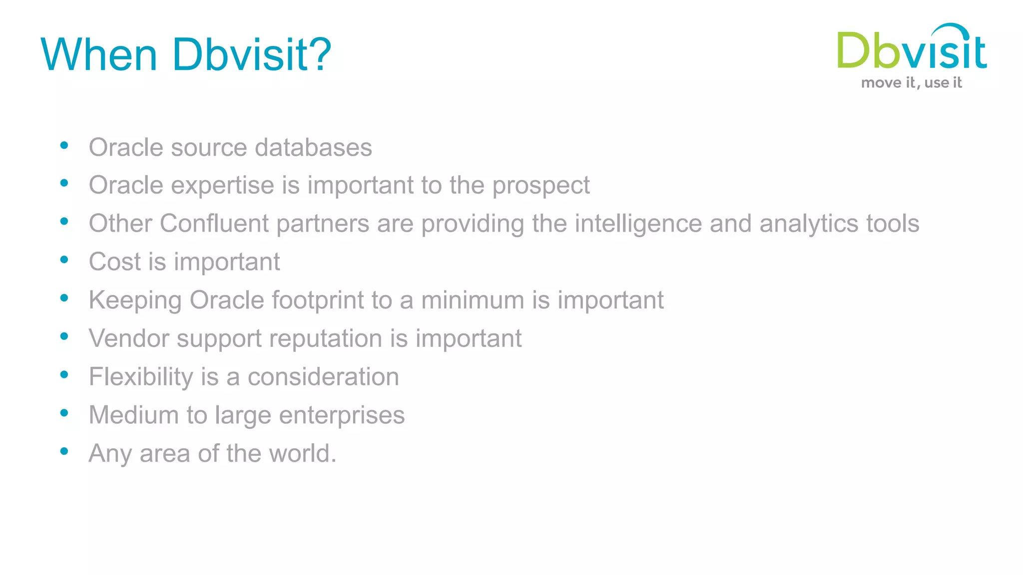 When Dbvisit? •  Oracle source databases •  Oracle expertise is important to the prospect •  Other Confluent partners are providing the intelligence and analytics tools •  Cost is important •  Keeping Oracle footprint to a minimum is important •  Vendor support reputation is important •  Flexibility is a consideration •  Medium to large enterprises •  Any area of the world. 
