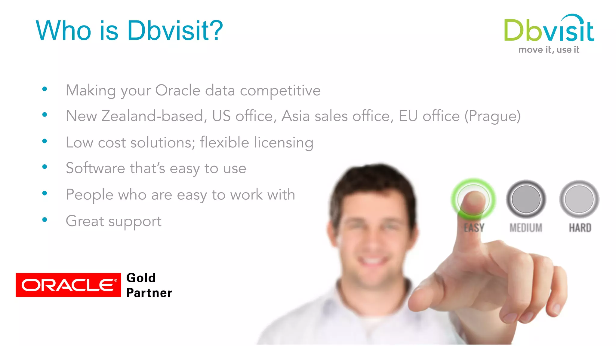 Who is Dbvisit? •  Making your Oracle data competitive •  New Zealand-based, US office, Asia sales office, EU office (Prague) •  Low cost solutions; flexible licensing •  Software that’s easy to use •  People who are easy to work with •  Great support 