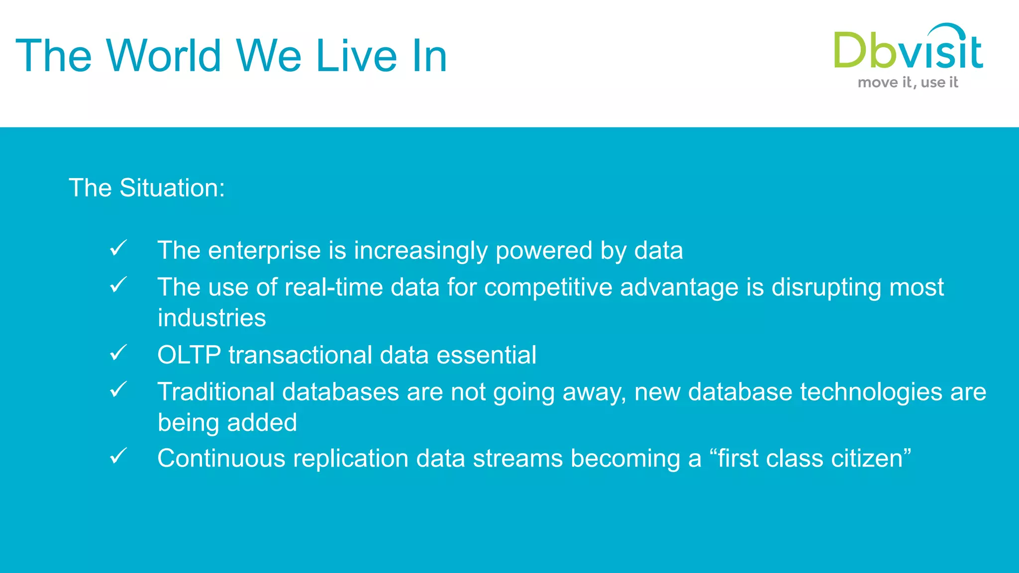 The World We Live In The Situation: ü  The enterprise is increasingly powered by data ü  The use of real-time data for competitive advantage is disrupting most industries ü  OLTP transactional data essential ü  Traditional databases are not going away, new database technologies are being added ü  Continuous replication data streams becoming a “first class citizen” 