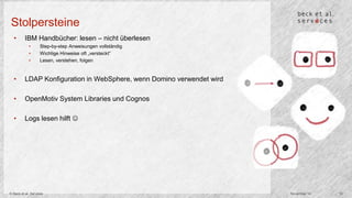 Stolpersteine 
• IBM Handbücher: lesen – nicht überlesen 
• Step-by-step Anweisungen vollständig 
• Wichtige Hinweise oft „versteckt“ 
• Lesen, verstehen, folgen 
• LDAP Konfiguration in WebSphere, wenn Domino verwendet wird 
• OpenMotiv System Libraries und Cognos 
• Logs lesen hilft  
© Beck et al. Services November 14 10 
 