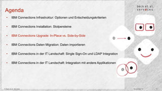 Agenda 
• IBM Connections Infrastruktur: Optionen und Entscheidungskriterien 
• IBM Connections Installation: Stolpersteine 
• IBM Connections Upgrade: In-Place vs. Side-by-Side 
• IBM Connections Daten Migration: Daten importieren 
• IBM Connections in der IT Landschaft: Single Sign-On und LDAP Integration 
• IBM Connections in der IT Landschaft: Integration mit andere Applikationen 
© Beck et al. Services November 14 11 
 