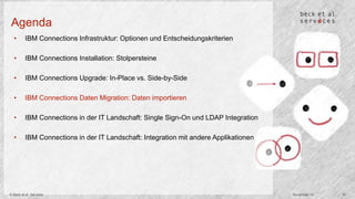 Agenda 
• IBM Connections Infrastruktur: Optionen und Entscheidungskriterien 
• IBM Connections Installation: Stolpersteine 
• IBM Connections Upgrade: In-Place vs. Side-by-Side 
• IBM Connections Daten Migration: Daten importieren 
• IBM Connections in der IT Landschaft: Single Sign-On und LDAP Integration 
• IBM Connections in der IT Landschaft: Integration mit andere Applikationen 
© Beck et al. Services November 14 14 
 
