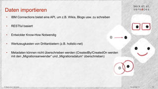 Daten importieren 
• IBM Connections bietet eine API, um z.B. Wikis, Blogs usw. zu schreiben 
• RESTful basiert 
• Entwickler Know-How Notwendig 
• Werkzeugkasten von Drittanbietern (z.B. holistic-net) 
• Metadaten können nicht überschrieben werden (CreatedBy/CreatedOn werden 
mit den „Migrationsanwender“ und „Migrationsdatum“ überschrieben) 
© Beck et al. Services November 14 15 
 